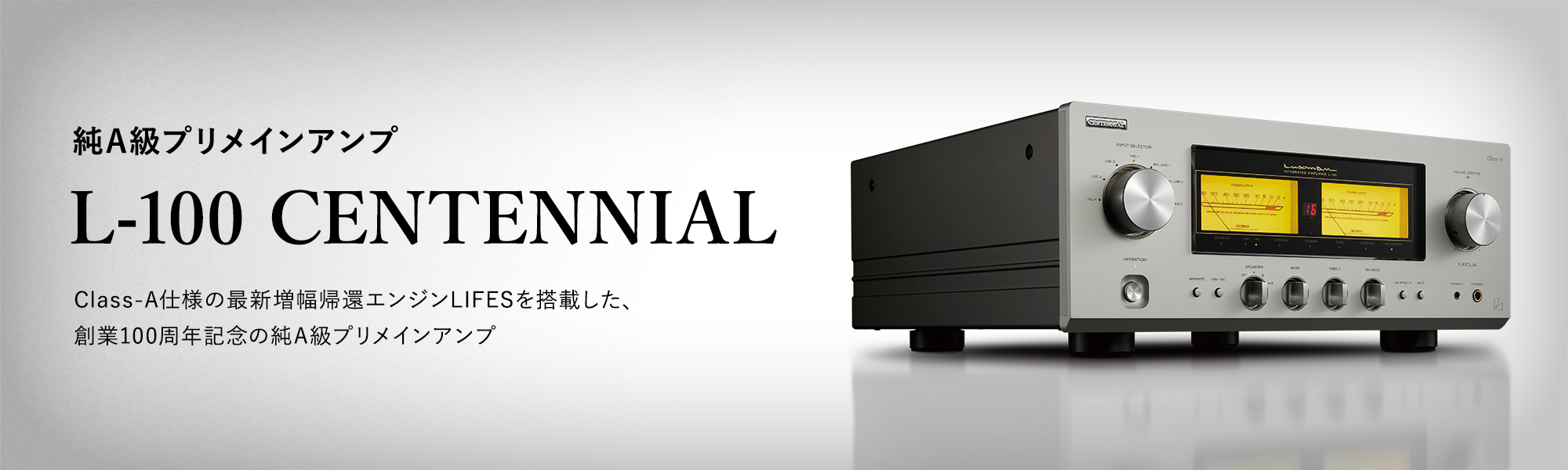 純A級プリメインアンプ L-100 CENTENNIAL Class-A仕様の最新増幅帰還エンジンLIFESを搭載した、創業100周年記念の純A級プリメインアンプ 